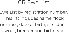 CR Ewe List Ewe List by registration number.  This list includes name, flock number, date of birth, sire, dam, owner, breeder and birth type.