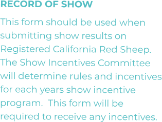 RECORD OF SHOW This form should be used when submitting show results on Registered California Red Sheep.  The Show Incentives Committee will determine rules and incentives for each years show incentive program.  This form will be required to receive any incentives.
